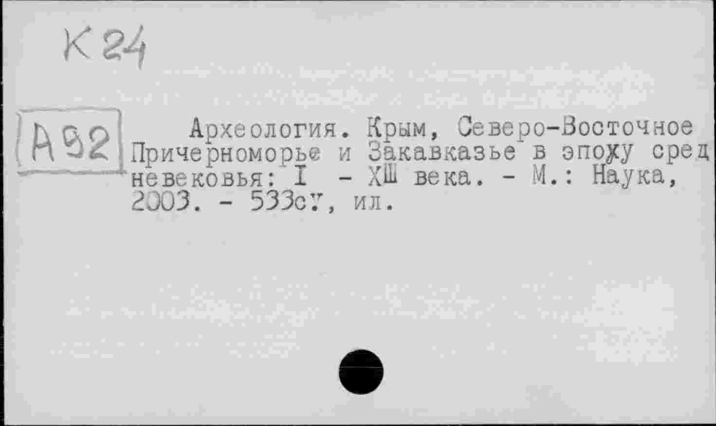 ﻿К 24
r\ G.Q Археология. Крым, Северо-Восточное Причерноморье и Закавказье в эпоуу сред невековья: I - Х.Ш века. - М.: Наука, 2Э03. - 533с7, ил.